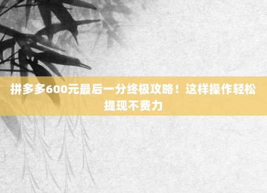 拼多多600元最后一分终极攻略！这样操作轻松提现不费力