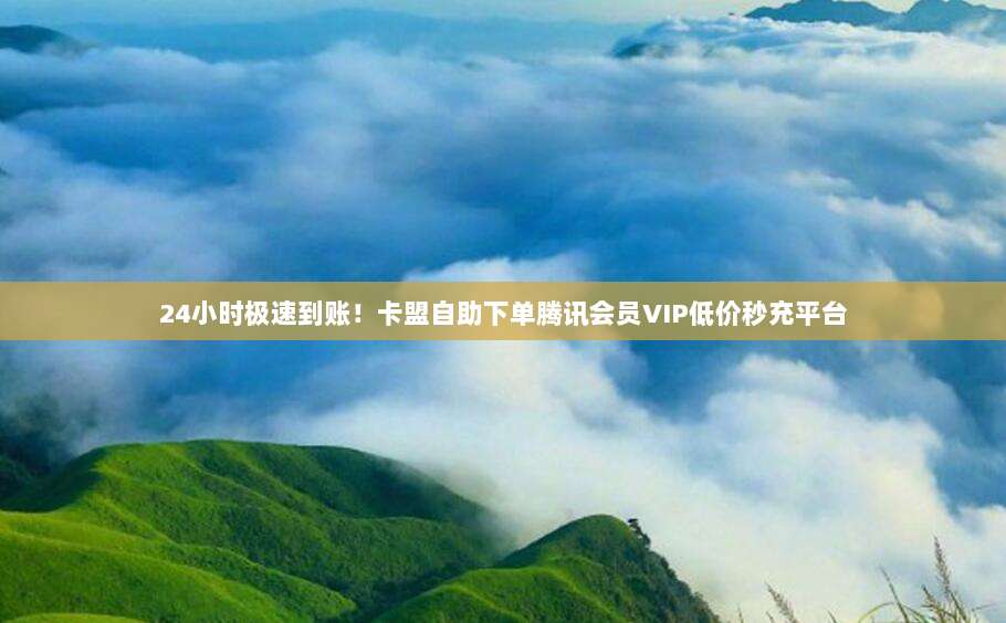 24小时极速到账！卡盟自助下单腾讯会员VIP低价秒充平台