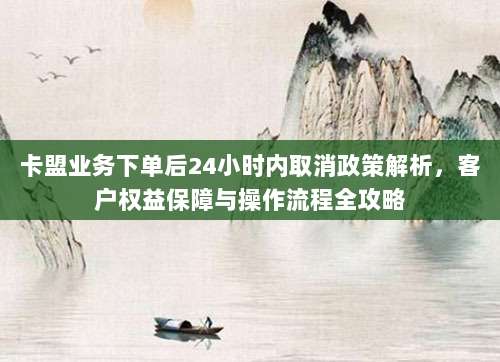 卡盟业务下单后24小时内取消政策解析，客户权益保障与操作流程全攻略