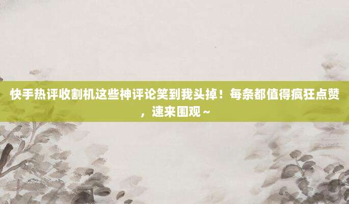 快手热评收割机这些神评论笑到我头掉！每条都值得疯狂点赞，速来围观～