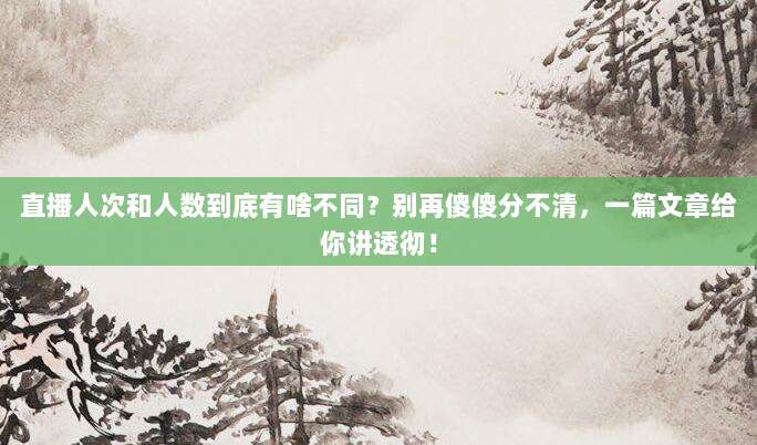 直播人次和人数到底有啥不同？别再傻傻分不清，一篇文章给你讲透彻！