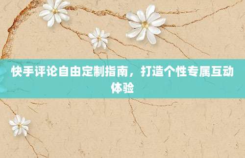 快手评论自由定制指南，打造个性专属互动体验