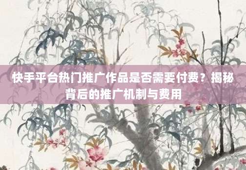 快手平台热门推广作品是否需要付费？揭秘背后的推广机制与费用