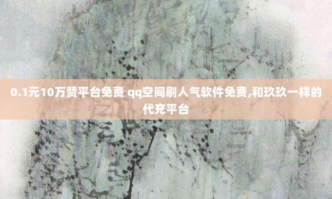 0.1元10万赞平台免费 qq空间刷人气软件免费,和玖玖一样的代充平台