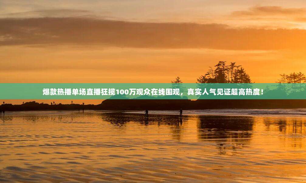 爆款热播单场直播狂揽100万观众在线围观，真实人气见证超高热度！