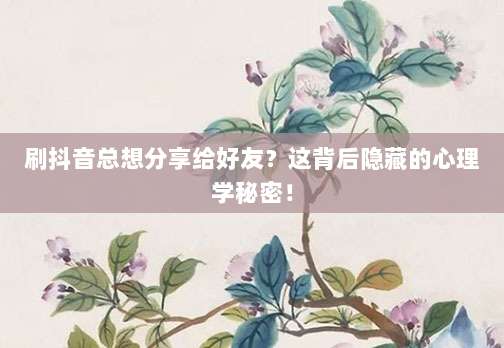 刷抖音总想分享给好友？这背后隐藏的心理学秘密！
