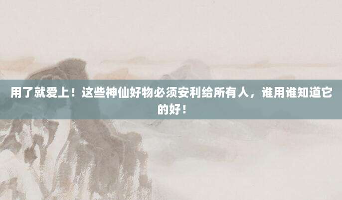 用了就爱上！这些神仙好物必须安利给所有人，谁用谁知道它的好！