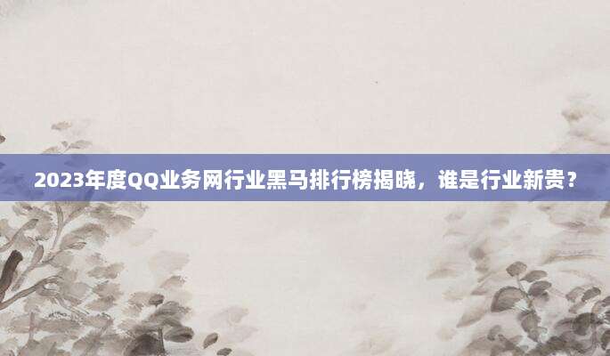 2023年度QQ业务网行业黑马排行榜揭晓，谁是行业新贵？