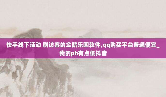 快手线下活动 刷访客的企鹅乐园软件,qq购买平台普通便宜_我的ph有点低抖音