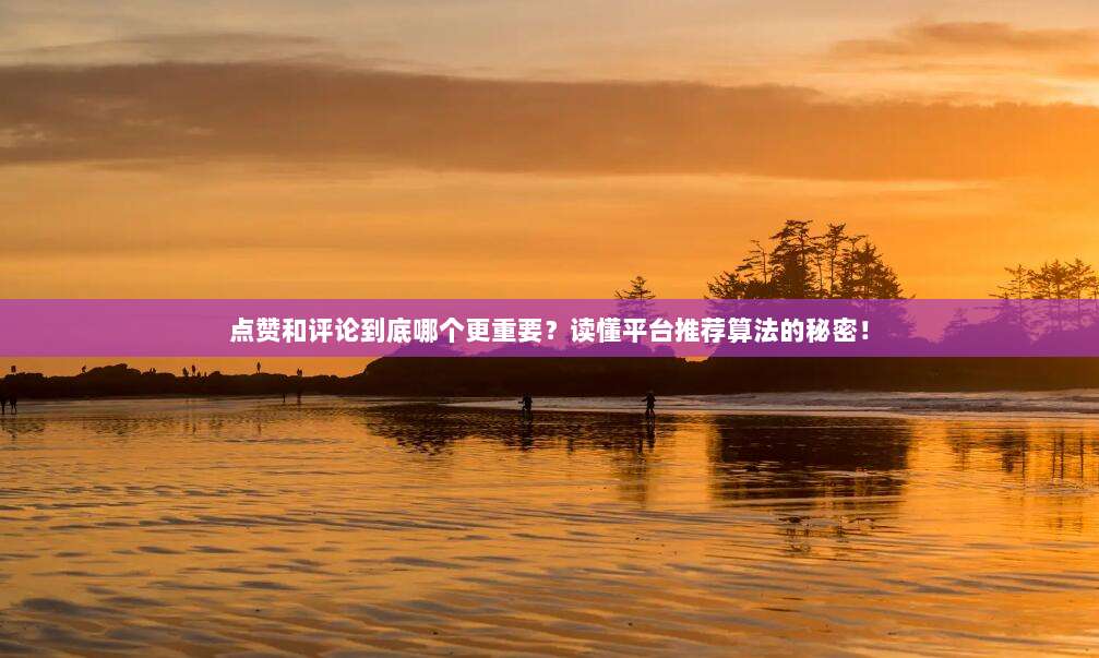 点赞和评论到底哪个更重要？读懂平台推荐算法的秘密！