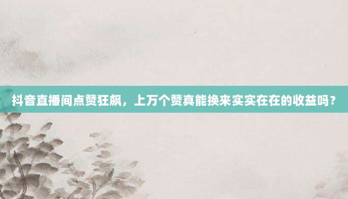 抖音直播间点赞狂飙，上万个赞真能换来实实在在的收益吗？