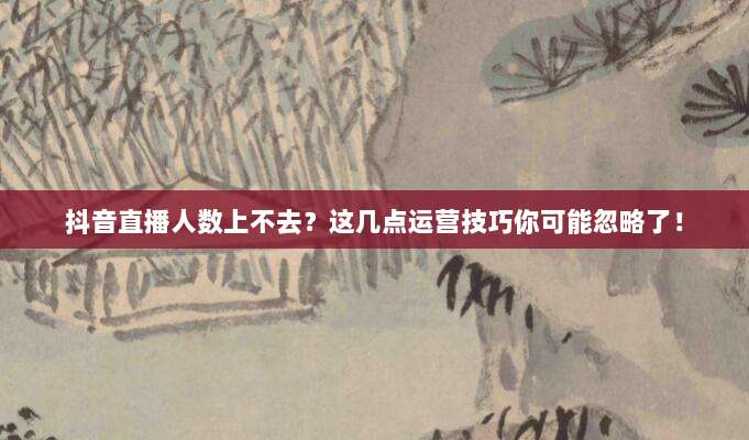 抖音直播人数上不去？这几点运营技巧你可能忽略了！