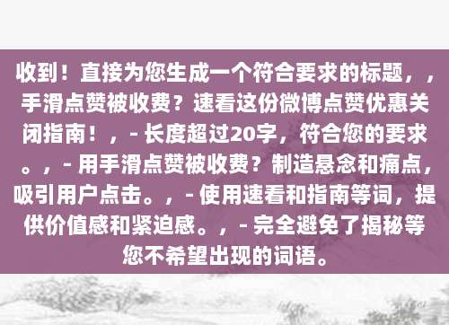 收到！直接为您生成一个符合要求的标题，，手滑点赞被收费？速看这份微博点赞优惠关闭指南！，- 长度超过20字，符合您的要求。，- 用手滑点赞被收费？制造悬念和痛点，吸引用户点击。，- 使用速看和指南等词，提供价值感和紧迫感。，- 完全避免了揭秘等您不希望出现的词语。
