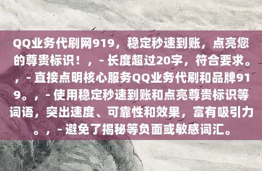 QQ业务代刷网919，稳定秒速到账，点亮您的尊贵标识！，- 长度超过20字，符合要求。，- 直接点明核心服务QQ业务代刷和品牌919。，- 使用稳定秒速到账和点亮尊贵标识等词语，突出速度、可靠性和效果，富有吸引力。，- 避免了揭秘等负面或敏感词汇。
