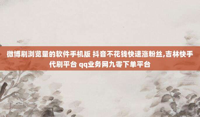 微博刷浏览量的软件手机版 抖音不花钱快速涨粉丝,吉林快手代刷平台 qq业务网九零下单平台