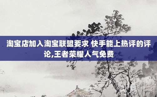 淘宝店加入淘宝联盟要求 快手能上热评的评论,王者荣耀人气免费